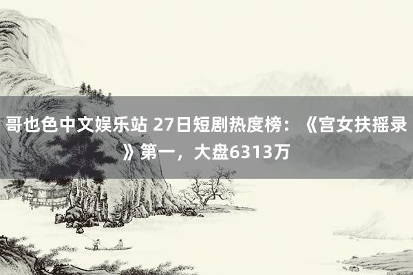 哥也色中文娱乐站 27日短剧热度榜：《宫女扶摇录》第一，大盘6313万