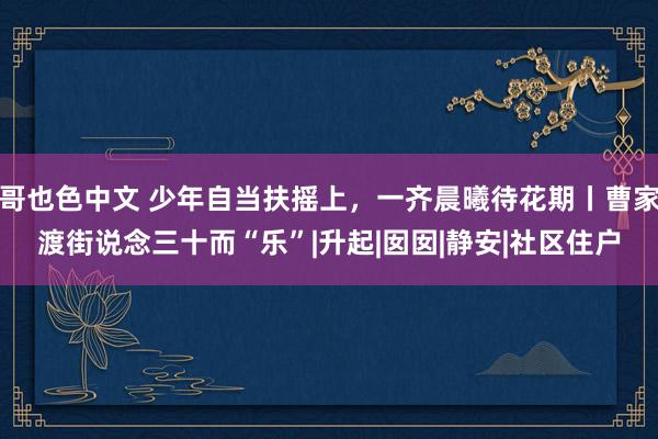 哥也色中文 少年自当扶摇上，一齐晨曦待花期丨曹家渡街说念三十而“乐”|升起|囡囡|静安|社区住户