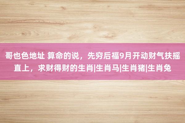 哥也色地址 算命的说，先穷后福9月开动财气扶摇直上，求财得财的生肖|生肖马|生肖猪|生肖兔