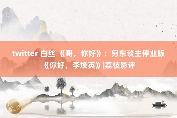 twitter 白丝 《哥，你好》：穷东谈主停业版《你好，李焕英》|荔枝影评