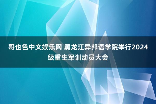 哥也色中文娱乐网 黑龙江异邦语学院举行2024级重生军训动员大会