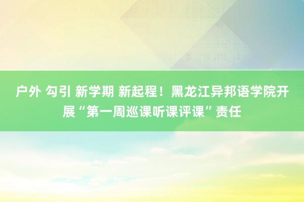 户外 勾引 新学期 新起程！黑龙江异邦语学院开展“第一周巡课听课评课”责任