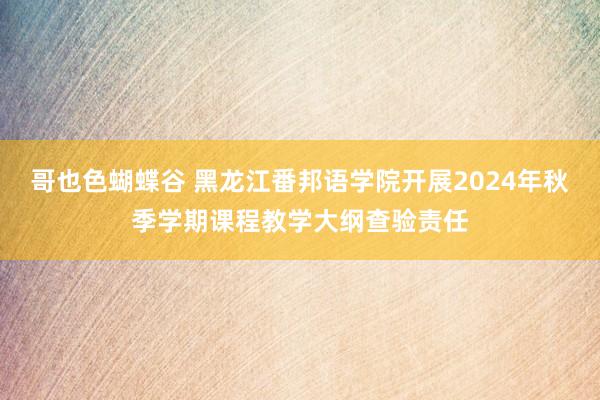 哥也色蝴蝶谷 黑龙江番邦语学院开展2024年秋季学期课程教学大纲查验责任