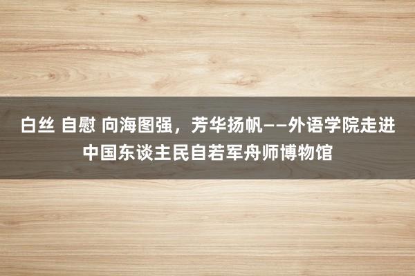 白丝 自慰 向海图强，芳华扬帆——外语学院走进中国东谈主民自若军舟师博物馆