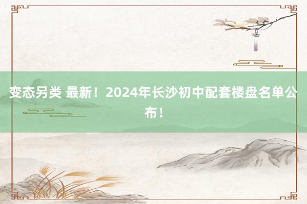 变态另类 最新！2024年长沙初中配套楼盘名单公布！