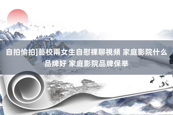 自拍偷拍]藝校兩女生自慰裸聊視頻 家庭影院什么品牌好 家庭影院品牌保举