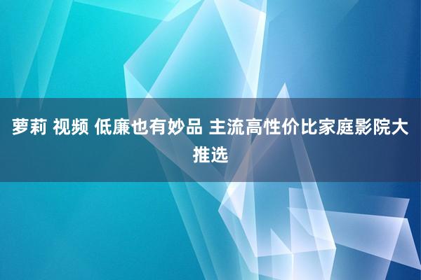 萝莉 视频 低廉也有妙品 主流高性价比家庭影院大推选