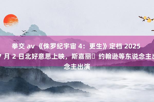 拳交 av 《侏罗纪宇宙 4：更生》定档 2025 年 7 月 2 日北好意思上映，斯嘉丽・约翰逊等东说念主出演