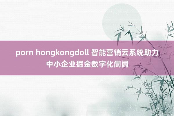 porn hongkongdoll 智能营销云系统助力中小企业掘金数字化阛阓