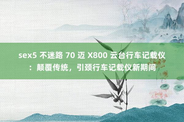 sex5 不迷路 70 迈 X800 云台行车记载仪：颠覆传统，引颈行车记载仪新期间