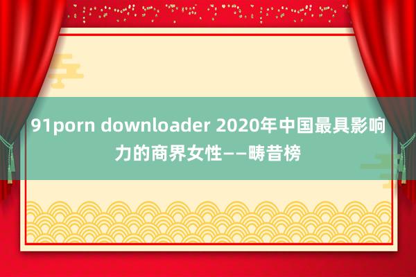 91porn downloader 2020年中国最具影响力的商界女性——畴昔榜