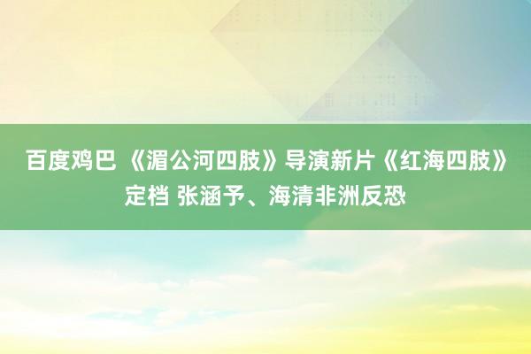 百度鸡巴 《湄公河四肢》导演新片《红海四肢》定档 张涵予、海清非洲反恐