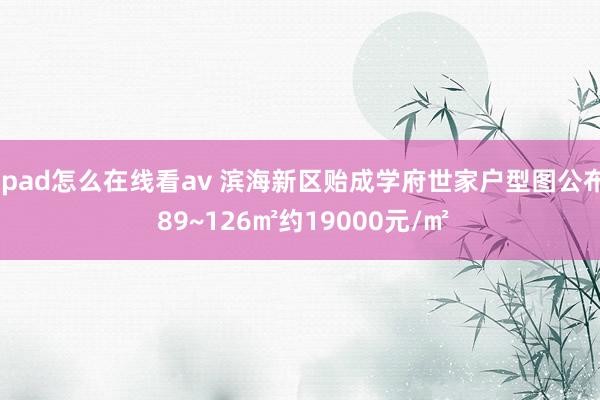 ipad怎么在线看av 滨海新区贻成学府世家户型图公布 89~126㎡约19000元/㎡