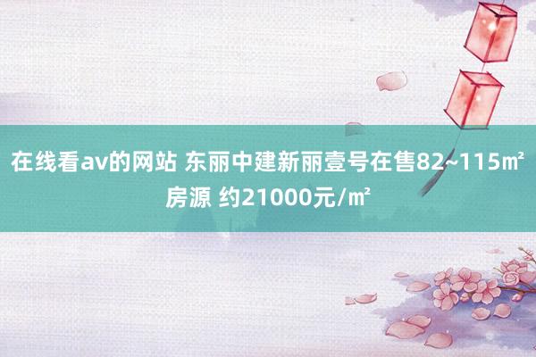 在线看av的网站 东丽中建新丽壹号在售82~115㎡房源 约21000元/㎡