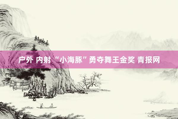 户外 内射 “小海豚”勇夺舞王金奖 青报网