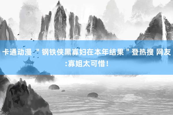 卡通动漫 ＂钢铁侠黑寡妇在本年结果＂登热搜 网友:寡姐太可惜！