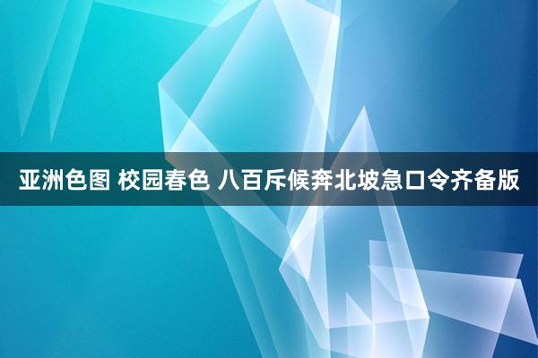 亚洲色图 校园春色 八百斥候奔北坡急口令齐备版