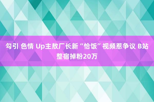 勾引 色情 Up主敖厂长新“恰饭”视频惹争议 B站整宿掉粉20万