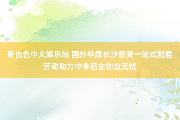 哥也色中文娱乐站 国外华媒长沙感受一站式配套劳动助力中非后生创业无忧