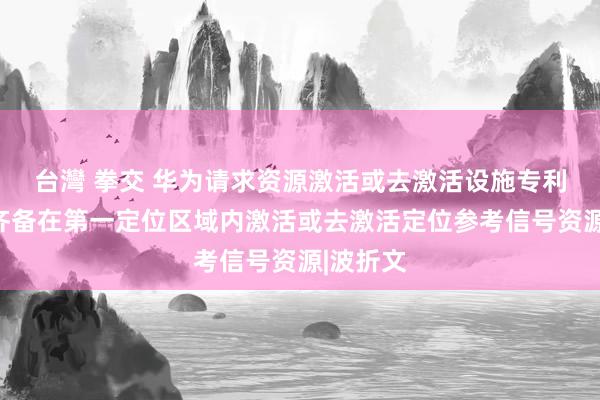 台灣 拳交 华为请求资源激活或去激活设施专利，便于齐备在第一定位区域内激活或去激活定位参考信号资源|波折文