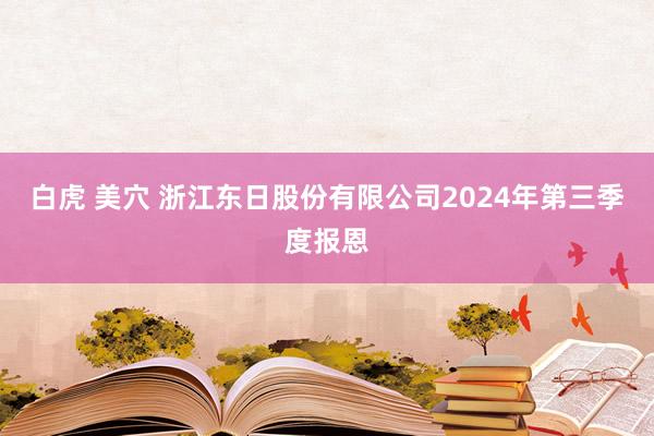 白虎 美穴 浙江东日股份有限公司2024年第三季度报恩