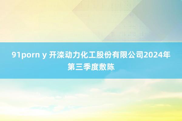 91porn y 开滦动力化工股份有限公司2024年第三季度敷陈