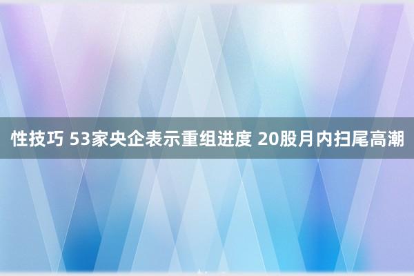 性技巧 53家央企表示重组进度 20股月内扫尾高潮