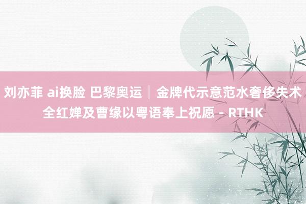 刘亦菲 ai换脸 巴黎奥运│金牌代示意范水奢侈失术　全红婵及曹缘以粤语奉上祝愿 - RTHK