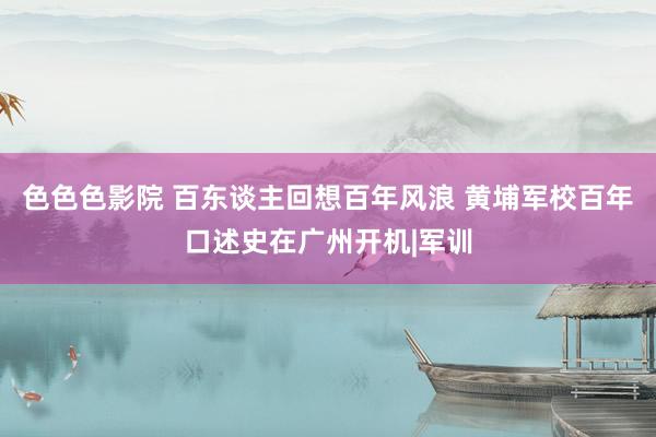 色色色影院 百东谈主回想百年风浪 黄埔军校百年口述史在广州开机|军训