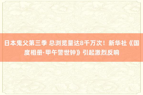 日本鬼父第三季 总浏览量达8千万次！新华社《国度相册·甲午警世钟》引起激烈反响