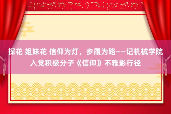 探花 姐妹花 信仰为灯，步履为路——记机械学院入党积极分子《信仰》不雅影行径