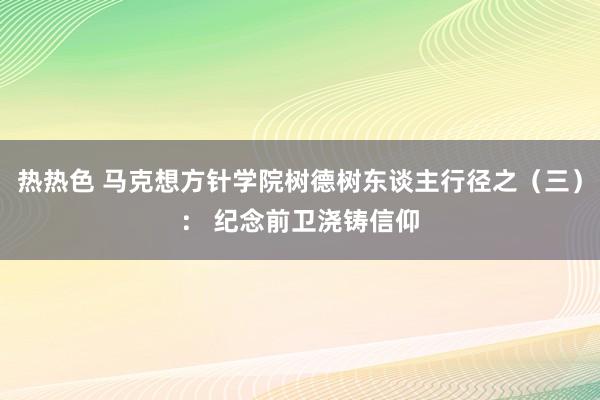 热热色 马克想方针学院树德树东谈主行径之（三）： 纪念前卫浇铸信仰