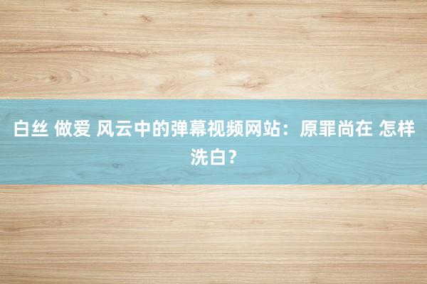 白丝 做爱 风云中的弹幕视频网站：原罪尚在 怎样洗白？