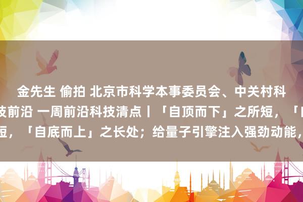 金先生 偷拍 北京市科学本事委员会、中关村科技园区束缚委员会 科技前沿 一周前沿科技清点丨「自顶而下」之所短，「自底而上」之长处；给量子引擎注入强劲动能，还得靠这酷炫的燃料