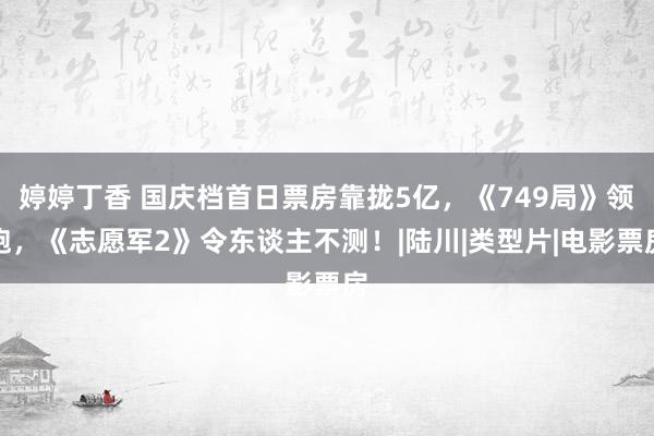 婷婷丁香 国庆档首日票房靠拢5亿，《749局》领跑，《志愿军2》令东谈主不测！|陆川|类型片|电影票房