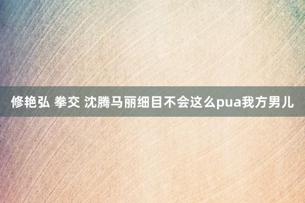 修艳弘 拳交 沈腾马丽细目不会这么pua我方男儿