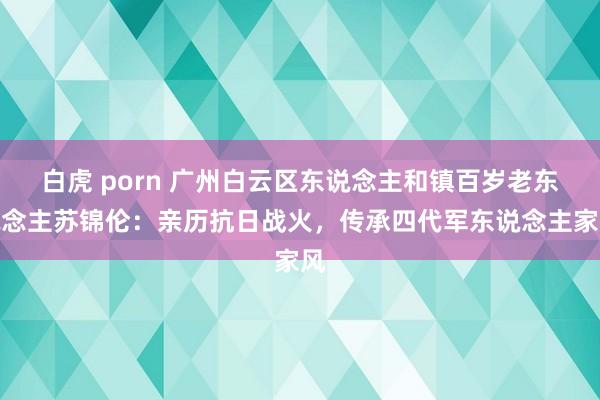 白虎 porn 广州白云区东说念主和镇百岁老东说念主苏锦伦：亲历抗日战火，传承四代军东说念主家风