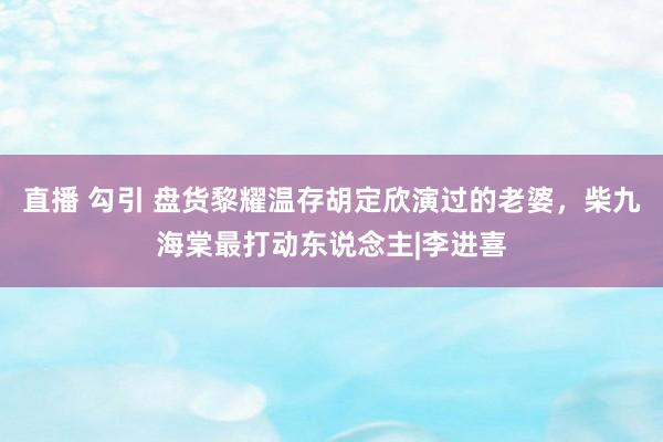 直播 勾引 盘货黎耀温存胡定欣演过的老婆，柴九海棠最打动东说念主|李进喜