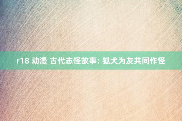 r18 动漫 古代志怪故事: 狐犬为友共同作怪
