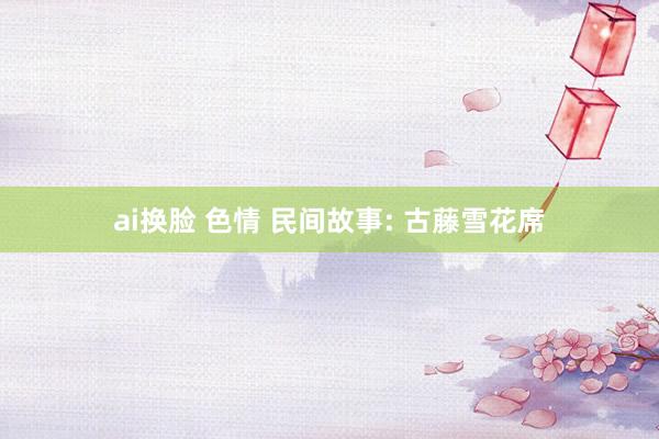 ai换脸 色情 民间故事: 古藤雪花席