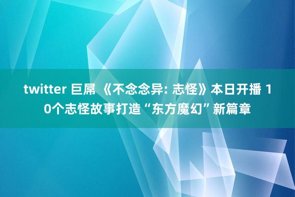twitter 巨屌 《不念念异: 志怪》本日开播 10个志怪故事打造“东方魔幻”新篇章